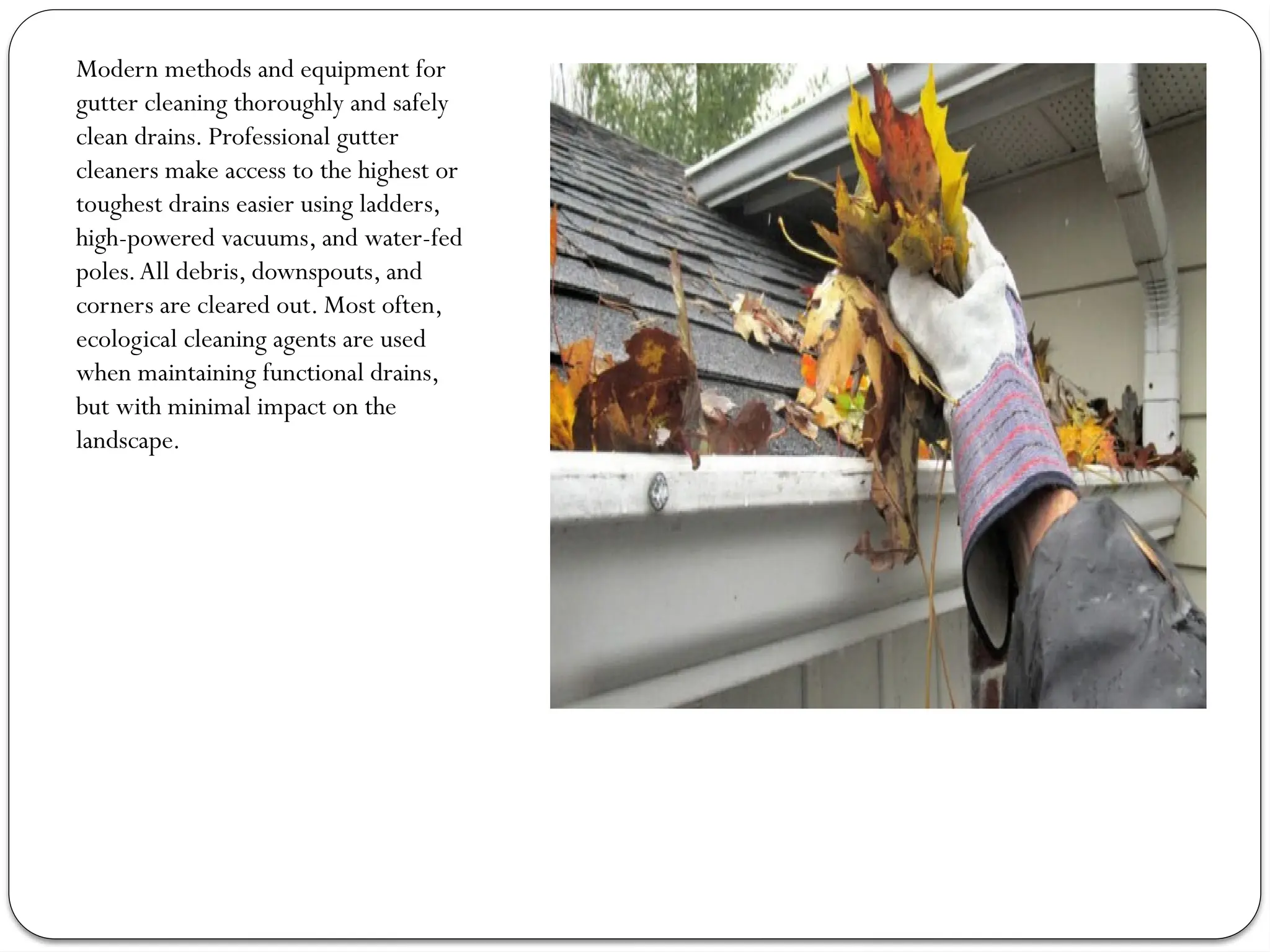 Modern methods and equipment for
gutter cleaning thoroughly and safely
clean drains. Professional gutter
cleaners make access to the highest or
toughest drains easier using ladders,
high-powered vacuums, and water-fed
poles.All debris, downspouts, and
corners are cleared out. Most often,
ecological cleaning agents are used
when maintaining functional drains,
but with minimal impact on the
landscape.
 