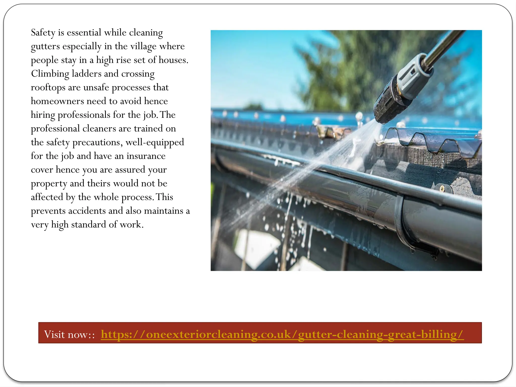 Safety is essential while cleaning
gutters especially in the village where
people stay in a high rise set of houses.
Climbing ladders and crossing
rooftops are unsafe processes that
homeowners need to avoid hence
hiring professionals for the job.The
professional cleaners are trained on
the safety precautions, well-equipped
for the job and have an insurance
cover hence you are assured your
property and theirs would not be
affected by the whole process.This
prevents accidents and also maintains a
very high standard of work.
Visit now:: https://oneexteriorcleaning.co.uk/gutter-cleaning-great-billing/
 