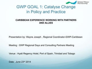 GWP GOAL 1: Catalyse Change
in Policy and Practice
Presentation by: Wayne Joseph , Regional Coordinator-GWP-Caribbean
Meeting : GWP Regional Days and Consulting Partners Meeting
Venue : Hyatt Regency Hotel, Port of Spain, Trinidad and Tobago
Date: June 23rd 2014
CARIBBEAN EXPERIENCE WORKING WITH PARTNERS
AND ALLIES
 