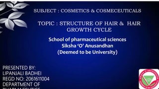 PRESENTED BY:
LIPANJALI BADHEI
REGD NO: 2061611004
DEPARTMENT OF
SUBJECT : COSMETICS & COSMECEUTICALS
TOPIC : STRUCTURE OF HAIR & HAIR
GROWTH CYCLE
School of pharmaceutical sciences
Siksha ‘O’ Anusandhan
(Deemed to be University)
 