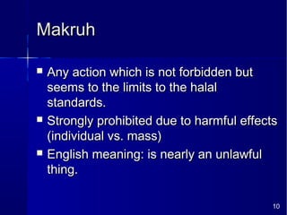 10
MakruhMakruh
 Any action which is not forbidden butAny action which is not forbidden but
seems to the limits to the halalseems to the limits to the halal
standards.standards.
 Strongly prohibited due to harmful effectsStrongly prohibited due to harmful effects
(individual vs. mass)(individual vs. mass)
 English meaning: is nearly an unlawfulEnglish meaning: is nearly an unlawful
thing.thing.
 