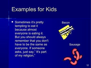 12
Examples for KidsExamples for Kids
 Sometimes it's prettySometimes it's pretty
tempting to eat ittempting to eat it
because almostbecause almost
everyone is eating it.everyone is eating it.
But you should alwaysBut you should always
remember that you don'tremember that you don't
have to be the same ashave to be the same as
everyone. If someoneeveryone. If someone
asks, just say,” It's partasks, just say,” It's part
of my religion,”of my religion,”
Bacon
Sausage
 