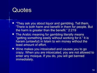 14
QuotesQuotes
 ““They ask you about liquor and gambling. Tell them,They ask you about liquor and gambling. Tell them,
'There is both harm and benefit in them for people. But'There is both harm and benefit in them for people. But
the harm is greater than the benefit.” 2:219the harm is greater than the benefit.” 2:219
 The Arabic meaning for gambling literally meansThe Arabic meaning for gambling literally means
“getting something easily without working for it.” It is“getting something easily without working for it.” It is
haram (unlawful) in Islam to win money without theharam (unlawful) in Islam to win money without the
least amount of effort.least amount of effort.
 Wine makes you intoxicated and causes you to goWine makes you intoxicated and causes you to go
crazy. When you are intoxicated, you are not allowed tocrazy. When you are intoxicated, you are not allowed to
enter any mosque. If you do, you will get bannedenter any mosque. If you do, you will get banned
immediately.immediately.
 