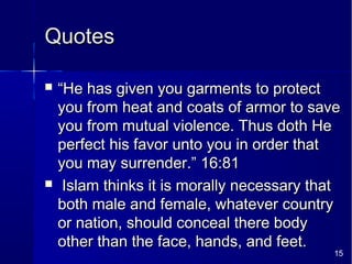15
QuotesQuotes
 ““He has given you garments to protectHe has given you garments to protect
you from heat and coats of armor to saveyou from heat and coats of armor to save
you from mutual violence. Thus doth Heyou from mutual violence. Thus doth He
perfect his favor unto you in order thatperfect his favor unto you in order that
you may surrender.” 16:81you may surrender.” 16:81
 Islam thinks it is morally necessary thatIslam thinks it is morally necessary that
both male and female, whatever countryboth male and female, whatever country
or nation, should conceal there bodyor nation, should conceal there body
other than the face, hands, and feet.other than the face, hands, and feet.
 