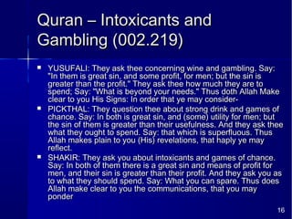 16
Quran – Intoxicants andQuran – Intoxicants and
Gambling (002.219)Gambling (002.219)
 YUSUFALI: They ask thee concerning wine and gambling. Say:YUSUFALI: They ask thee concerning wine and gambling. Say:
"In them is great sin, and some profit, for men; but the sin is"In them is great sin, and some profit, for men; but the sin is
greater than the profit." They ask thee how much they are togreater than the profit." They ask thee how much they are to
spend; Say: "What is beyond your needs." Thus doth Allah Makespend; Say: "What is beyond your needs." Thus doth Allah Make
clear to you His Signs: In order that ye may consider-clear to you His Signs: In order that ye may consider-
 PICKTHAL: They question thee about strong drink and games ofPICKTHAL: They question thee about strong drink and games of
chance. Say: In both is great sin, and (some) utility for men; butchance. Say: In both is great sin, and (some) utility for men; but
the sin of them is greater than their usefulness. And they ask theethe sin of them is greater than their usefulness. And they ask thee
what they ought to spend. Say: that which is superfluous. Thuswhat they ought to spend. Say: that which is superfluous. Thus
Allah makes plain to you (His) revelations, that haply ye mayAllah makes plain to you (His) revelations, that haply ye may
reflect.reflect.
 SHAKIR: They ask you about intoxicants and games of chance.SHAKIR: They ask you about intoxicants and games of chance.
Say: In both of them there is a great sin and means of profit forSay: In both of them there is a great sin and means of profit for
men, and their sin is greater than their profit. And they ask you asmen, and their sin is greater than their profit. And they ask you as
to what they should spend. Say: What you can spare. Thus doesto what they should spend. Say: What you can spare. Thus does
Allah make clear to you the communications, that you mayAllah make clear to you the communications, that you may
ponderponder
 