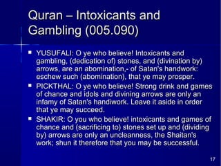 17
Quran – Intoxicants andQuran – Intoxicants and
Gambling (005.090)Gambling (005.090)
 YUSUFALI: O ye who believe! Intoxicants andYUSUFALI: O ye who believe! Intoxicants and
gambling, (dedication of) stones, and (divination by)gambling, (dedication of) stones, and (divination by)
arrows, are an abomination,- of Satan's handwork:arrows, are an abomination,- of Satan's handwork:
eschew such (abomination), that ye may prosper.eschew such (abomination), that ye may prosper.
 PICKTHAL: O ye who believe! Strong drink and gamesPICKTHAL: O ye who believe! Strong drink and games
of chance and idols and divining arrows are only anof chance and idols and divining arrows are only an
infamy of Satan's handiwork. Leave it aside in orderinfamy of Satan's handiwork. Leave it aside in order
that ye may succeed.that ye may succeed.
 SHAKIR: O you who believe! intoxicants and games ofSHAKIR: O you who believe! intoxicants and games of
chance and (sacrificing to) stones set up and (dividingchance and (sacrificing to) stones set up and (dividing
by) arrows are only an uncleanness, the Shaitan'sby) arrows are only an uncleanness, the Shaitan's
work; shun it therefore that you may be successful.work; shun it therefore that you may be successful.
 