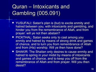 18
Quran – Intoxicants andQuran – Intoxicants and
Gambling (005.091)Gambling (005.091)
 YUSUFALI: Satan's plan is (but) to excite enmity andYUSUFALI: Satan's plan is (but) to excite enmity and
hatred between you, with intoxicants and gambling, andhatred between you, with intoxicants and gambling, and
hinder you from the remembrance of Allah, and fromhinder you from the remembrance of Allah, and from
prayer: will ye not then abstain?prayer: will ye not then abstain?
 PICKTHAL: Satan seeks only to cast among youPICKTHAL: Satan seeks only to cast among you
enmity and hatred by means of strong drink and gamesenmity and hatred by means of strong drink and games
of chance, and to turn you from remembrance of Allahof chance, and to turn you from remembrance of Allah
and from (His) worship. Will ye then have done?and from (His) worship. Will ye then have done?
 SHAKIR: The Shaitan only desires to cause enmity andSHAKIR: The Shaitan only desires to cause enmity and
hatred to spring in your midst by means of intoxicantshatred to spring in your midst by means of intoxicants
and games of chance, and to keep you off from theand games of chance, and to keep you off from the
remembrance of Allah and from prayer. Will you thenremembrance of Allah and from prayer. Will you then
desist?desist?
 