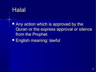 3
HalalHalal
 Any action which is approved by theAny action which is approved by the
Quran or the express approval or silenceQuran or the express approval or silence
from the Prophet.from the Prophet.
 English meaning: lawfulEnglish meaning: lawful
 