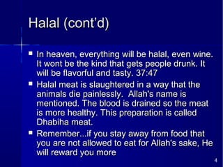 4
Halal (cont’d)Halal (cont’d)
 In heaven, everything will be halal, even wine.In heaven, everything will be halal, even wine.
It wont be the kind that gets people drunk. ItIt wont be the kind that gets people drunk. It
will be flavorful and tasty. 37:47will be flavorful and tasty. 37:47
 Halal meat is slaughtered in a way that theHalal meat is slaughtered in a way that the
animals die painlessly. Allah's name isanimals die painlessly. Allah's name is
mentioned. The blood is drained so the meatmentioned. The blood is drained so the meat
is more healthy. This preparation is calledis more healthy. This preparation is called
Dhabiha meat.Dhabiha meat.
 Remember...if you stay away from food thatRemember...if you stay away from food that
you are not allowed to eat for Allah's sake, Heyou are not allowed to eat for Allah's sake, He
will reward you morewill reward you more
 