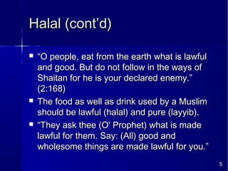 5
Halal (cont’d)Halal (cont’d)
 ““O people, eat from the earth what is lawfulO people, eat from the earth what is lawful
and good. But do not follow in the ways ofand good. But do not follow in the ways of
Shaitan for he is your declared enemy.”Shaitan for he is your declared enemy.”
(2:168)(2:168)
 The food as well as drink used by a MuslimThe food as well as drink used by a Muslim
should be lawful (halal) and pure (layyib).should be lawful (halal) and pure (layyib).
 ““They ask thee (O' Prophet) what is madeThey ask thee (O' Prophet) what is made
lawful for them. Say: (All) good andlawful for them. Say: (All) good and
wholesome things are made lawful for you.”wholesome things are made lawful for you.”
 
