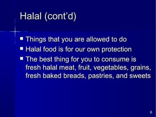 6
Halal (cont’d)Halal (cont’d)
 Things that you are allowed to doThings that you are allowed to do
 Halal food is for our own protectionHalal food is for our own protection
 The best thing for you to consume isThe best thing for you to consume is
fresh halal meat, fruit, vegetables, grains,fresh halal meat, fruit, vegetables, grains,
fresh baked breads, pastries, and sweetsfresh baked breads, pastries, and sweets
 