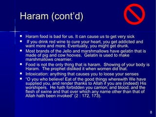 8
Haram (cont’d)Haram (cont’d)
 Haram food is bad for us. It can cause us to get very sickHaram food is bad for us. It can cause us to get very sick
 If you drink red wine to cure your heart, you get addicted andIf you drink red wine to cure your heart, you get addicted and
want more and more. Eventually, you might get drunk.want more and more. Eventually, you might get drunk.
 Most brands of the Jello and marshmallows have gelatin that isMost brands of the Jello and marshmallows have gelatin that is
made of pig and cow hooves. Gelatin is used to makemade of pig and cow hooves. Gelatin is used to make
marshmallows creamier.marshmallows creamier.
 Food is not the only thing that is haram. Showing of your body isFood is not the only thing that is haram. Showing of your body is
Haram. The prophet disliked it when women did that.Haram. The prophet disliked it when women did that.
 Intoxication: anything that causes you to loose your sensesIntoxication: anything that causes you to loose your senses
 ““O you who believe! Eat of the good things wherewith We haveO you who believe! Eat of the good things wherewith We have
supplied you, and render thanks to Allah if you are (indeed) Hissupplied you, and render thanks to Allah if you are (indeed) His
worshipers. He hath forbidden you carrion; and blood; and theworshipers. He hath forbidden you carrion; and blood; and the
flesh of swine and that over which any name other than that offlesh of swine and that over which any name other than that of
Allah hath been invoked” (2 : 172, 173).Allah hath been invoked” (2 : 172, 173).
 