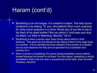 9
Haram (cont’d)Haram (cont’d)
 Backbiting is an evil tongue. It is unlawful to Islam. The Holy QuranBackbiting is an evil tongue. It is unlawful to Islam. The Holy Quran
condemns it by stating: “O’ you, who believe! Shun much suspicioncondemns it by stating: “O’ you, who believe! Shun much suspicion
for verily some suspicion is a crime. Would any of you like to eat offor verily some suspicion is a crime. Would any of you like to eat of
the flesh of his dead brother? But you abhor it. And keep your dutythe flesh of his dead brother? But you abhor it. And keep your duty
(to Allah). Lo! Allah is Relenting, Merciful.” 49:12(to Allah). Lo! Allah is Relenting, Merciful.” 49:12
 Backbiting is when a person says mean things about others in theirBackbiting is when a person says mean things about others in their
absence. This grave sin has likened to the eating of flesh of the dead bodyabsence. This grave sin has likened to the eating of flesh of the dead body
of a brother. It is an admitted fact that a Muslim is the brother of a Muslimof a brother. It is an admitted fact that a Muslim is the brother of a Muslim
and as such deserves his help and co-operation but a backbiter actsand as such deserves his help and co-operation but a backbiter acts
contrary to it.contrary to it.
 When a person is backbiting, the person being backbitten cannot defendWhen a person is backbiting, the person being backbitten cannot defend
himself because he himself is not there. For this reason, backbiting is strictlyhimself because he himself is not there. For this reason, backbiting is strictly
prohibited in Islam and one who is accustomed to this habit, shall not enterprohibited in Islam and one who is accustomed to this habit, shall not enter
Paradise. (Paradise. (MuslimMuslim))
 