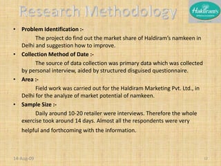 Problem Identification :-		The project do find out the market share of Haldiram’s namkeen in Delhi and suggestion how to improve.Collection Method of Date :-		The source of data collection was primary data which was collected by personal interview, aided by structured disguised questionnaire.Area :-		Field work was carried out for the Haldiram Marketing Pvt. Ltd., in Delhi for the analyze of market potential of namkeen.Sample Size :-		Daily around 10-20 retailer were interviews. Therefore the whole exercise took around 14 days. Almost all the respondents were very helpful and forthcoming with the information. 20-Nov-0812Research Methodology