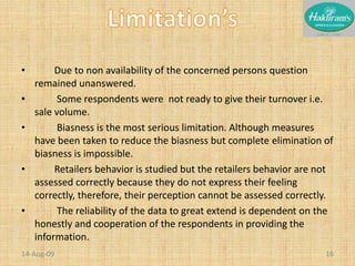          Due to non availability of the concerned persons question remained unanswered.	Some respondents were  not ready to give their turnover i.e. sale volume.	Biasness is the most serious limitation. Although measures have been taken to reduce the biasness but complete elimination of biasness is impossible.        Retailers behavior is studied but the retailers behavior are not assessed correctly because they do not express their feeling correctly, therefore, their perception cannot be assessed correctly.	The reliability of the data to great extend is dependent on the honestly and cooperation of the respondents in providing the information.20-Nov-0816Limitation’s