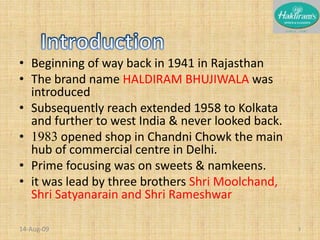 Beginning of way back in 1941 in RajasthanThe brand name HALDIRAM BHUJIWALA was introduced Subsequently reach extended 1958 to Kolkata and further to west India & never looked back.1983 opened shop in Chandni Chowk the main hub of commercial centre in Delhi.Prime focusing was on sweets & namkeens.it was lead by three brothers Shri Moolchand, Shri Satyanarain and Shri Rameshwar20-Nov-083Introduction