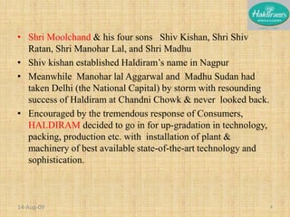 Shri Moolchand & his four sons   Shiv Kishan, Shri Shiv Ratan, Shri Manohar Lal, and Shri MadhuShiv kishan established Haldiram’s name in NagpurMeanwhile  Manohar lal Aggarwal and  Madhu Sudan had taken Delhi (the National Capital) by storm with resounding success of Haldiram at Chandni Chowk & never  looked back.Encouraged by the tremendous response of Consumers, HALDIRAM decided to go in for up-gradation in technology, packing, production etc. with  installation of plant & machinery of best available state-of-the-art technology and sophistication.20-Nov-084