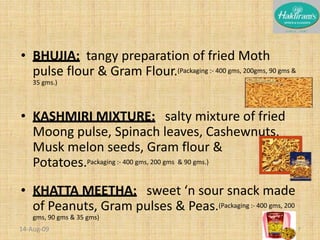 BHUJIA:  tangy preparation of fried Moth pulse flour & Gram Flour.(Packaging :- 400 gms, 200gms, 90 gms & 35 gms.)KASHMIRI MIXTURE:   salty mixture of fried Moong pulse, Spinach leaves, Cashewnuts, Musk melon seeds, Gram flour & Potatoes.Packaging :- 400 gms, 200 gms  & 90 gms.)KHATTA MEETHA:   sweet ‘n sour snack made of Peanuts, Gram pulses & Peas.(Packaging :- 400 gms, 200 gms, 90 gms & 35 gms)20-Nov-087