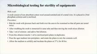 Microbiological testing for sterility of equipments
With swab:
A swab consist of non absorbent cotton wool around notched end of a metal wire. It is placed in 25ml
phosphate solution and is sterilized.
Procedure:
• Rub the swab with pressure back and forth over the area to be examined so that all parts are tested
twice.
• After swabbing the swab is immersed in same tube and then moving the swab mixes dilution.
• Take 1 ml of solution and add to 9ml dilution.
• From this dilution transfer 1 ml to sterilized petri plates in duplicates.
• Pour the agar medium into petriplates and rotate the plates to mix the contents well.
• Allow the medium to solidify and incubate the plates at 37°c for 48 hrs
 