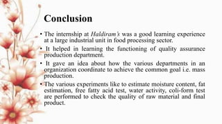 Conclusion
• The internship at Haldiram’s was a good learning experience
at a large industrial unit in food processing sector.
• It helped in learning the functioning of quality assurance
production department.
• It gave an idea about how the various departments in an
organization coordinate to achieve the common goal i.e. mass
production.
• The various experiments like to estimate moisture content, fat
estimation, free fatty acid test, water activity, coli-form test
are performed to check the quality of raw material and final
product.
 