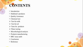 CONTENTS
• Introduction
• Haldiram’s products
• Quality Assurance
• Chemical test
 Test for milk
 Test for oil
 Tests for products
 Water testing
• Microbiological analysis
• Products manufacturing
• BRC issue audit
• Conclusion
• Reference
 