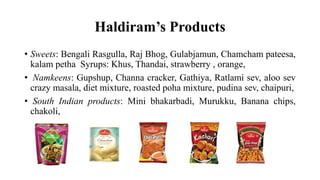 Haldiram’s Products
• Sweets: Bengali Rasgulla, Raj Bhog, Gulabjamun, Chamcham pateesa,
kalam petha Syrups: Khus, Thandai, strawberry , orange,
• Namkeens: Gupshup, Channa cracker, Gathiya, Ratlami sev, aloo sev
crazy masala, diet mixture, roasted poha mixture, pudina sev, chaipuri,
• South Indian products: Mini bhakarbadi, Murukku, Banana chips,
chakoli,
 