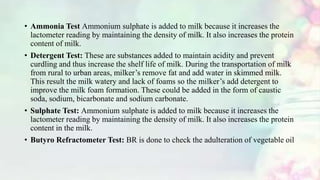 • Ammonia Test Ammonium sulphate is added to milk because it increases the
lactometer reading by maintaining the density of milk. It also increases the protein
content of milk.
• Detergent Test: These are substances added to maintain acidity and prevent
curdling and thus increase the shelf life of milk. During the transportation of milk
from rural to urban areas, milker’s remove fat and add water in skimmed milk.
This result the milk watery and lack of foams so the milker’s add detergent to
improve the milk foam formation. These could be added in the form of caustic
soda, sodium, bicarbonate and sodium carbonate.
• Sulphate Test: Ammonium sulphate is added to milk because it increases the
lactometer reading by maintaining the density of milk. It also increases the protein
content in the milk.
• Butyro Refractometer Test: BR is done to check the adulteration of vegetable oil
 