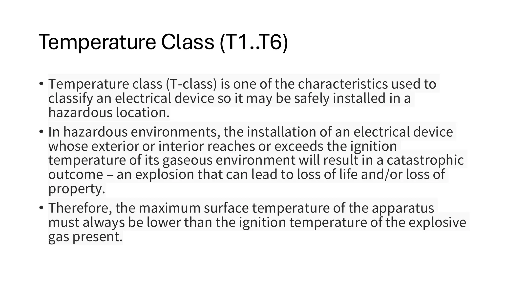 Temperature Class (T1..T6)
• Temperature class (T-class) is one of the characteristics used to
classify an electrical device so it may be safely installed in a
hazardous location.
• In hazardous environments, the installation of an electrical device
whose exterior or interior reaches or exceeds the ignition
temperature of its gaseous environment will result in a catastrophic
outcome – an explosion that can lead to loss of life and/or loss of
property.
• Therefore, the maximum surface temperature of the apparatus
must always be lower than the ignition temperature of the explosive
gas present.
 