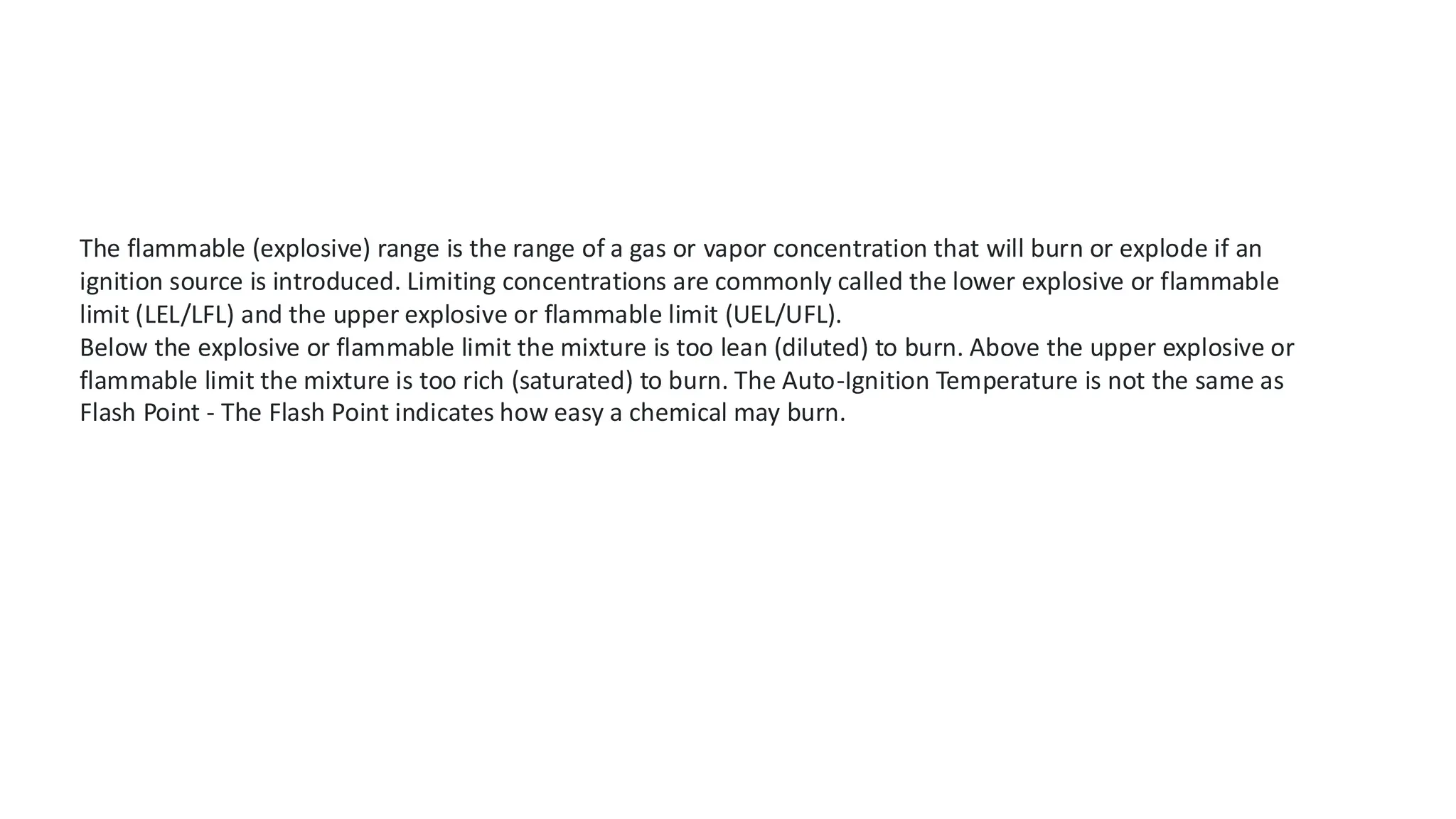 The flammable (explosive) range is the range of a gas or vapor concentration that will burn or explode if an
ignition source is introduced. Limiting concentrations are commonly called the lower explosive or flammable
limit (LEL/LFL) and the upper explosive or flammable limit (UEL/UFL).
Below the explosive or flammable limit the mixture is too lean (diluted) to burn. Above the upper explosive or
flammable limit the mixture is too rich (saturated) to burn. The Auto-Ignition Temperature is not the same as
Flash Point - The Flash Point indicates how easy a chemical may burn.
 