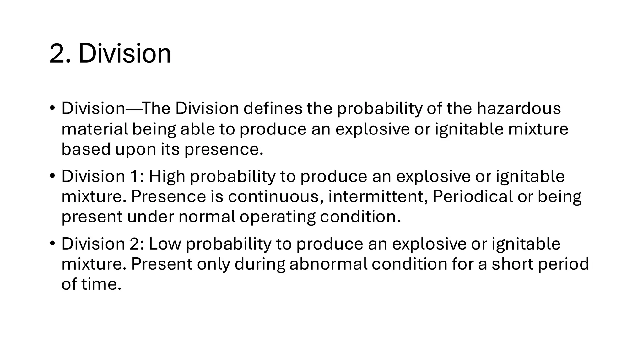 2. Division
• Division—The Division defines the probability of the hazardous
material being able to produce an explosive or ignitable mixture
based upon its presence.
• Division 1: High probability to produce an explosive or ignitable
mixture. Presence is continuous, intermittent, Periodical or being
present under normal operating condition.
• Division 2: Low probability to produce an explosive or ignitable
mixture. Present only during abnormal condition for a short period
of time.
 