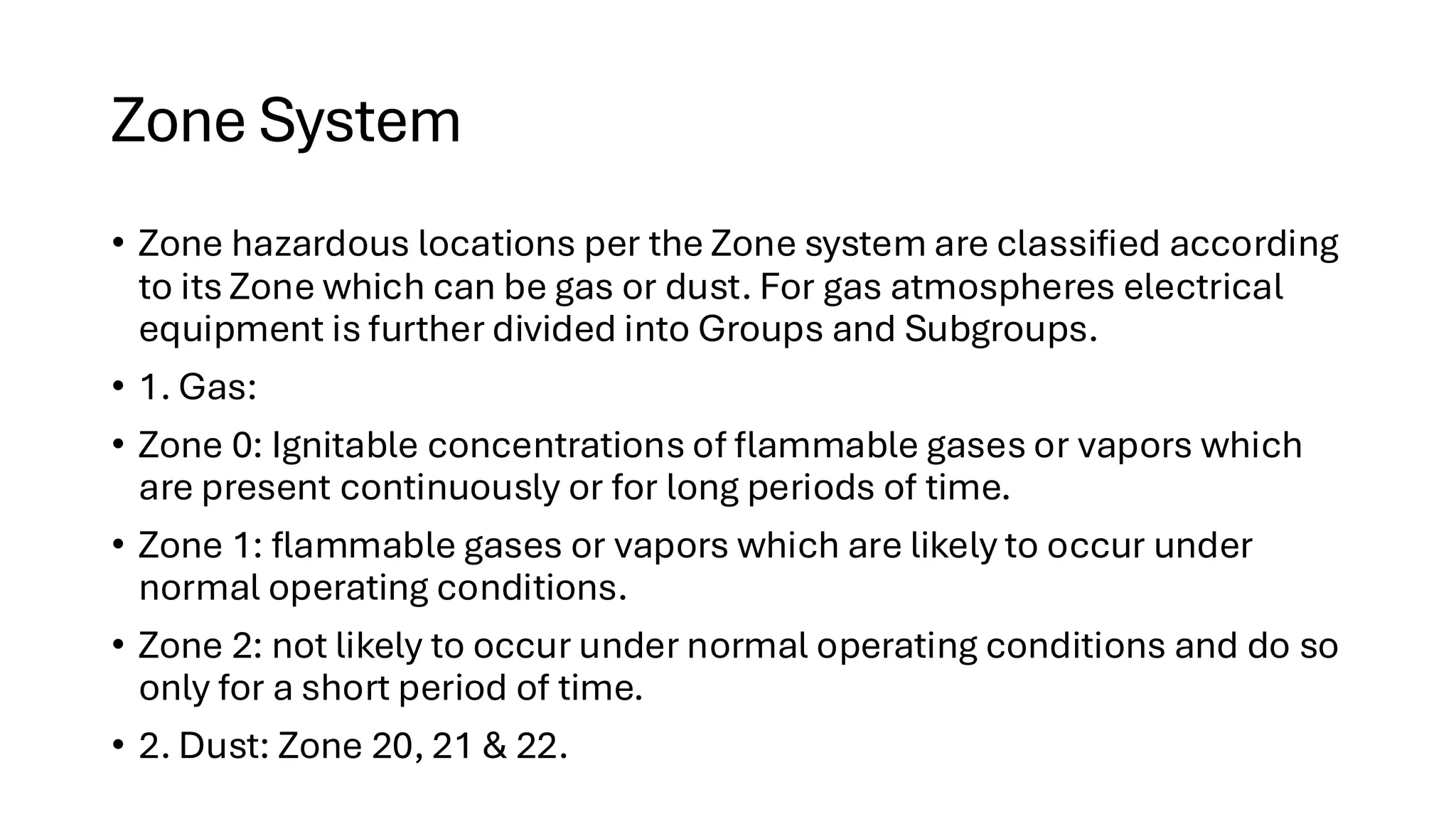 Zone System
• Zone hazardous locations per the Zone system are classified according
to its Zone which can be gas or dust. For gas atmospheres electrical
equipment is further divided into Groups and Subgroups.
• 1. Gas:
• Zone 0: Ignitable concentrations of flammable gases or vapors which
are present continuously or for long periods of time.
• Zone 1: flammable gases or vapors which are likely to occur under
normal operating conditions.
• Zone 2: not likely to occur under normal operating conditions and do so
only for a short period of time.
• 2. Dust: Zone 20, 21 & 22.
 