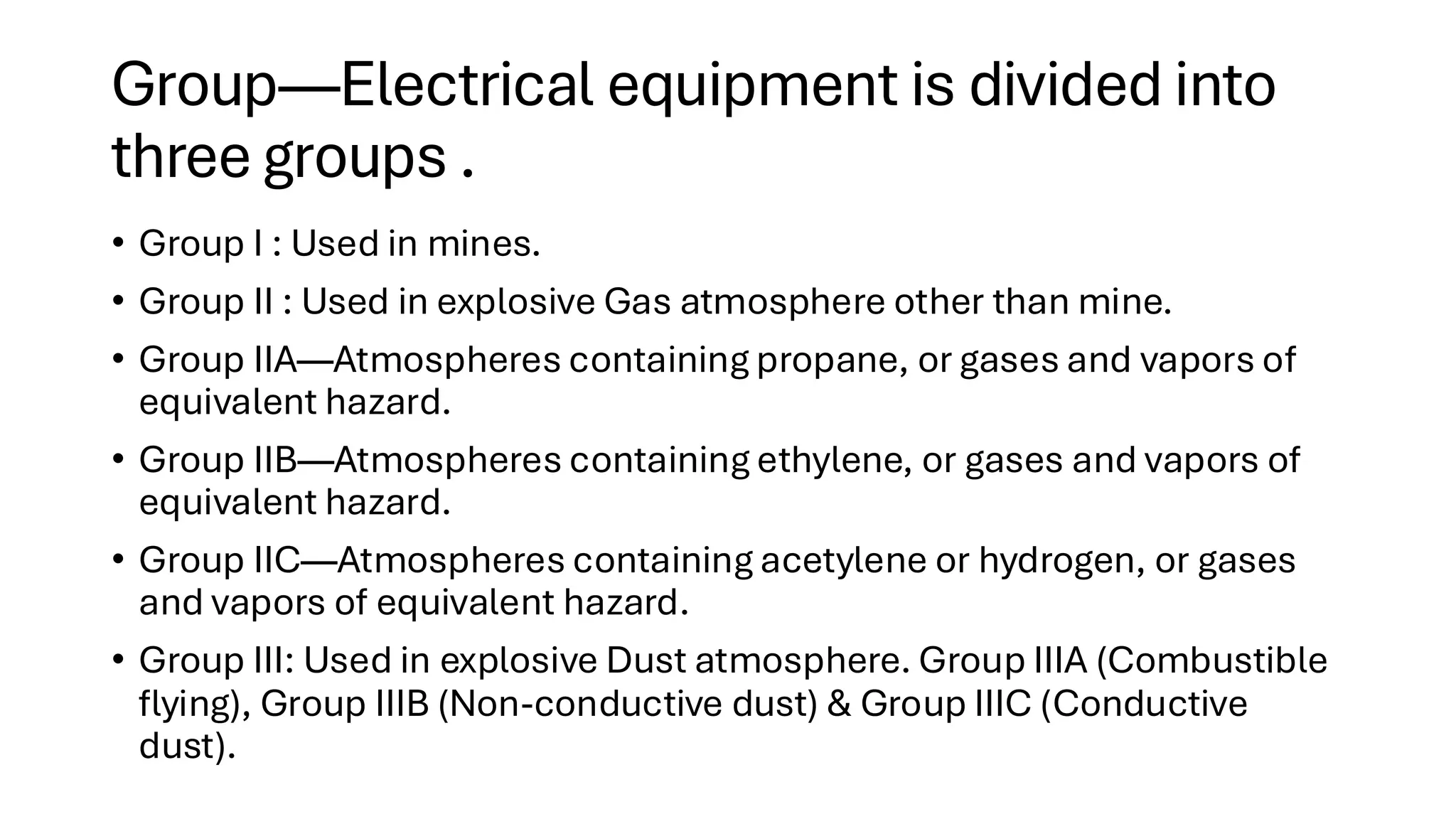 Group—Electrical equipment is divided into
three groups .
• Group I : Used in mines.
• Group II : Used in explosive Gas atmosphere other than mine.
• Group IIA—Atmospheres containing propane, or gases and vapors of
equivalent hazard.
• Group IIB—Atmospheres containing ethylene, or gases and vapors of
equivalent hazard.
• Group IIC—Atmospheres containing acetylene or hydrogen, or gases
and vapors of equivalent hazard.
• Group III: Used in explosive Dust atmosphere. Group IIIA (Combustible
flying), Group IIIB (Non-conductive dust) & Group IIIC (Conductive
dust).
 