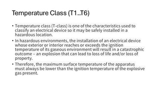 Temperature Class (T1..T6)
• Temperature class (T-class) is one of the characteristics used to
classify an electrical device so it may be safely installed in a
hazardous location.
• In hazardous environments, the installation of an electrical device
whose exterior or interior reaches or exceeds the ignition
temperature of its gaseous environment will result in a catastrophic
outcome – an explosion that can lead to loss of life and/or loss of
property.
• Therefore, the maximum surface temperature of the apparatus
must always be lower than the ignition temperature of the explosive
gas present.
 