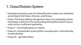 1. Class/Division System
• Hazardous locations per the Class/Division system are classified
according to the Class, Division, and Group.
• Class: The Class defines the general nature (or properties) of the
hazardous material in the surrounding atmosphere which may or
may not be in sufficient quantities.
• Class I— flammable gases or vapors
• Class II—combustible dusts (either in suspension, intermittently,
or periodically).
• Class III— ignitable fibers.
 