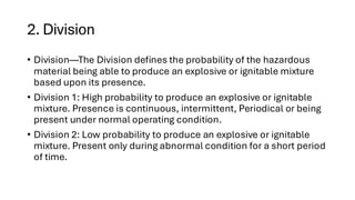 2. Division
• Division—The Division defines the probability of the hazardous
material being able to produce an explosive or ignitable mixture
based upon its presence.
• Division 1: High probability to produce an explosive or ignitable
mixture. Presence is continuous, intermittent, Periodical or being
present under normal operating condition.
• Division 2: Low probability to produce an explosive or ignitable
mixture. Present only during abnormal condition for a short period
of time.
 