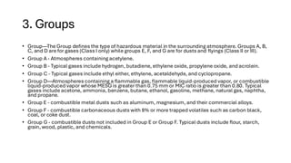3. Groups
• Group—The Group defines the type of hazardous material in the surrounding atmosphere. Groups A, B,
C, and D are for gases (Class I only) while groups E, F, and G are for dusts and flyings (Class II or III).
• Group A - Atmospheres containing acetylene.
• Group B - Typical gases include hydrogen, butadiene, ethylene oxide, propylene oxide, and acrolein.
• Group C - Typical gases include ethyl either, ethylene, acetaldehyde, and cyclopropane.
• Group D—Atmospheres containing a flammable gas, flammable liquid-produced vapor, or combustible
liquid-produced vapor whose MESG is greater than 0.75 mm or MIC ratio is greater than 0.80. Typical
gases include acetone, ammonia, benzene, butane, ethanol, gasoline, methane, natural gas, naphtha,
and propane.
• Group E - combustible metal dusts such as aluminum, magnesium, and their commercial alloys.
• Group F - combustible carbonaceous dusts with 8% or more trapped volatiles such as carbon black,
coal, or coke dust.
• Group G - combustible dusts not included in Group E or Group F. Typical dusts include flour, starch,
grain, wood, plastic, and chemicals.
 