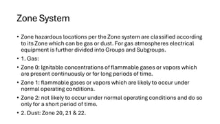 Zone System
• Zone hazardous locations per the Zone system are classified according
to its Zone which can be gas or dust. For gas atmospheres electrical
equipment is further divided into Groups and Subgroups.
• 1. Gas:
• Zone 0: Ignitable concentrations of flammable gases or vapors which
are present continuously or for long periods of time.
• Zone 1: flammable gases or vapors which are likely to occur under
normal operating conditions.
• Zone 2: not likely to occur under normal operating conditions and do so
only for a short period of time.
• 2. Dust: Zone 20, 21 & 22.
 