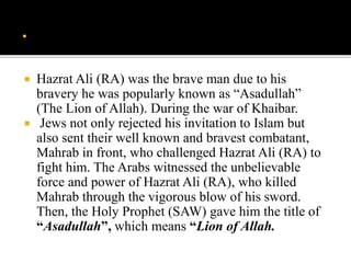  Hazrat Ali (RA) was the brave man due to his
bravery he was popularly known as “Asadullah”
(The Lion of Allah). During the war of Khaibar.
 Jews not only rejected his invitation to Islam but
also sent their well known and bravest combatant,
Mahrab in front, who challenged Hazrat Ali (RA) to
fight him. The Arabs witnessed the unbelievable
force and power of Hazrat Ali (RA), who killed
Mahrab through the vigorous blow of his sword.
Then, the Holy Prophet (SAW) gave him the title of
“Asadullah”, which means “Lion of Allah.
 