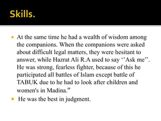  At the same time he had a wealth of wisdom among
the companions. When the companions were asked
about difficult legal matters, they were hesitant to
answer, while Hazrat Ali R.A used to say ‘’Ask me’’.
He was strong, fearless fighter, because of this he
participated all battles of Islam except battle of
TABUK due to he had to look after children and
women's in Madina.’’
 He was the best in judgment.
 