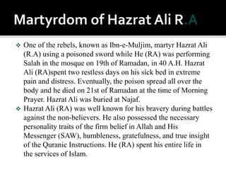  One of the rebels, known as Ibn-e-Muljim, martyr Hazrat Ali
(R.A) using a poisoned sword while He (RA) was performing
Salah in the mosque on 19th of Ramadan, in 40 A.H. Hazrat
Ali (RA)spent two restless days on his sick bed in extreme
pain and distress. Eventually, the poison spread all over the
body and he died on 21st of Ramadan at the time of Morning
Prayer. Hazrat Ali was buried at Najaf.
 Hazrat Ali (RA) was well known for his bravery during battles
against the non-believers. He also possessed the necessary
personality traits of the firm belief in Allah and His
Messenger (SAW), humbleness, gratefulness, and true insight
of the Quranic Instructions. He (RA) spent his entire life in
the services of Islam.
 