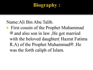 Name:Ali Bin Abu Talib.
 First cousin of the Prophet Muhammad
‫ﷺ‬ and also son in law ,He got married
with the beloved daughter( Hazrat Fatima
R.A) of the Prophet Muhammad‫ﷺ‬ .He
was the forth caliph of Islam.
 