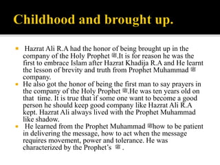  Hazrat Ali R.A had the honor of being brought up in the
company of the Holy Prophet ‫.ﷺ‬It is for reason he was the
first to embrace Islam after Hazrat Khadija R.A and He learnt
the lesson of brevity and truth from Prophet Muhammad ‫ﷺ‬
company.
 He also got the honor of being the first man to say prayers in
the company of the Holy Prophet ‫.ﷺ‬He was ten years old on
that time. It is true that if some one want to become a good
person he should keep good company like Hazrat Ali R.A
kept. Hazrat Ali always lived with the Prophet Muhammad
like shadow.
 He learned from the Prophet Muhammad ‫ﷺ‬how to be patient
in delivering the message, how to act when the message
requires movement, power and tolerance. He was
characterized by the Prophet’s ‫ﷺ‬ .
 