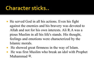  He served God in all his actions. Even his fight
against the enemies and his bravery was devoted to
Allah and not for his own interests. Ali R.A was a
pious Muslim in all his life's stands. His thought,
feelings and emotions were characterized by the
Islamic morals.
 He showed great firmness in the way of Islam.
 He was first Muslim who break an idol with Prophet
Muhammad ‫.ﷺ‬
 