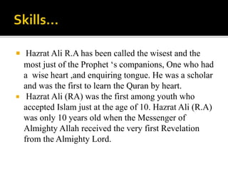  Hazrat Ali R.A has been called the wisest and the
most just of the Prophet ‘s companions, One who had
a wise heart ,and enquiring tongue. He was a scholar
and was the first to learn the Quran by heart.
 Hazrat Ali (RA) was the first among youth who
accepted Islam just at the age of 10. Hazrat Ali (R.A)
was only 10 years old when the Messenger of
Almighty Allah received the very first Revelation
from the Almighty Lord.
 