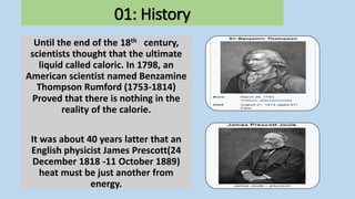 01: History
Until the end of the 18th century,
scientists thought that the ultimate
liquid called caloric. In 1798, an
American scientist named Benzamine
Thompson Rumford (1753-1814)
Proved that there is nothing in the
reality of the calorie.
It was about 40 years latter that an
English physicist James Prescott(24
December 1818 -11 October 1889)
heat must be just another from
energy.
 