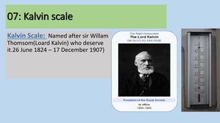 07: Kalvin scale
Kalvin Scale: Named after sir Willam
Thomsom(Loard Kalvin) who deserve
it.26 June 1824 – 17 December 1907)
 