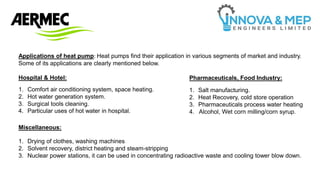 Applications of heat pump: Heat pumps find their application in various segments of market and industry.
Some of its applications are clearly mentioned below.
Hospital & Hotel: Pharmaceuticals, Food Industry:
Miscellaneous:
1. Comfort air conditioning system, space heating.
2. Hot water generation system.
3. Surgical tools cleaning.
4. Particular uses of hot water in hospital.
1. Salt manufacturing.
2. Heat Recovery, cold store operation
3. Pharmaceuticals process water heating
4. Alcohol, Wet corn milling/corn syrup.
1. Drying of clothes, washing machines
2. Solvent recovery, district heating and steam-stripping
3. Nuclear power stations, it can be used in concentrating radioactive waste and cooling tower blow down.
 