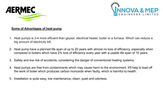 Some of Advantages of heat pump:
1. Heat pumps is 3-4 more efficient than geyser, electrical heater, boiler or a furnace. Which can reduce a
big amount of electricity bill.
2. Heat pump have a planned life span of up to 20 years with almost no loss of efficiency, especially when
compared to boilers which have 2% loss of efficiency every year with a usable life span of 10 years.
3. Safety and low risk of accidents, considering the danger of conventional heating systems.
4. Heat pumps are free from contaminants which may cause harm to the environment. It'll help to load off
the work of boiler which produces carbon monoxide when faulty, which is harmful to health.
5. Installation is quite easy, low maintenance, clean, quiet and odorless.
 