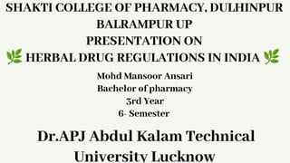 SHAKTI COLLEGE OF PHARMACY, DULHINPUR
BALRAMPUR UP
PRESENTATION ON
4HERBAL DRUG REGULATIONS IN INDIA 4
Mohd Mansoor Ansari
Bachelor of pharmacy
3rd Year
6- Semester
Dr.APJ Abdul Kalam Technical
University Lucknow
 