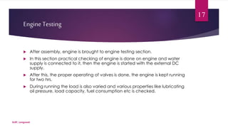 Engine Testing 
 After assembly, engine is brought to engine testing section. 
 In this section practical checking of engine is done on engine and water 
supply is connected to it, then the engine is started with the external DC 
supply. 
 After this, the proper operating of valves is done, the engine is kept running 
for two hrs. 
 During running the load is also varied and various properties like lubricating 
oil pressure, load capacity, fuel consumption etc is checked. 
SLIET, Longowal 
17 
 